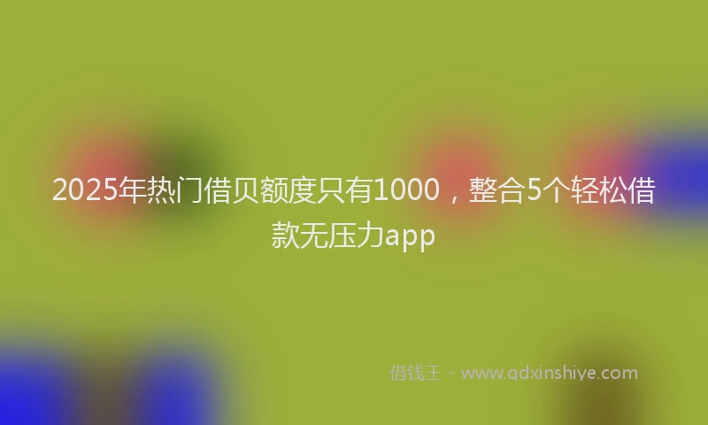 2025年热门借贝额度只有1000，整合5个轻松借款无压力app