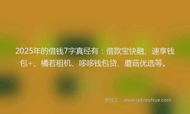 2025年的借钱7字真经有：借款宝快融、速享钱包+、橘若租机、哆哆钱包贷、蘑菇优选等。