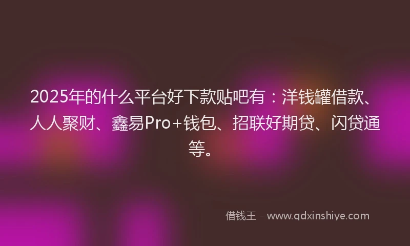 2025年的什么平台好下款贴吧有：洋钱罐借款、人人聚财、鑫易Pro+钱包、招联好期贷、闪贷通等。