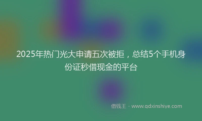 2025年热门光大申请五次被拒，总结5个手机身份证秒借现金的平台
