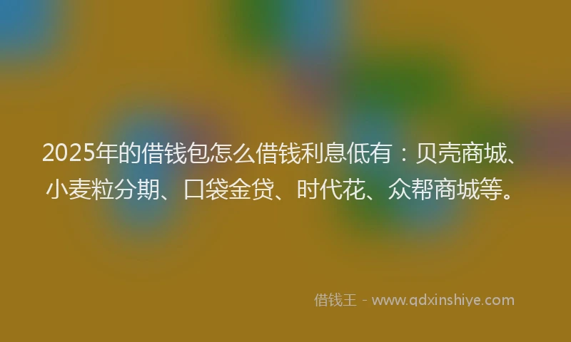 2025年的借钱包怎么借钱利息低有：贝壳商城、小麦粒分期、口袋金贷、时代花、众帮商城等。