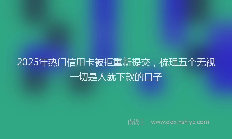 2025年热门信用卡被拒重新提交，梳理五个无视一切是人就下款的口子