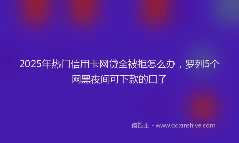 2025年热门信用卡网贷全被拒怎么办，罗列5个网黑夜间可下款的口子