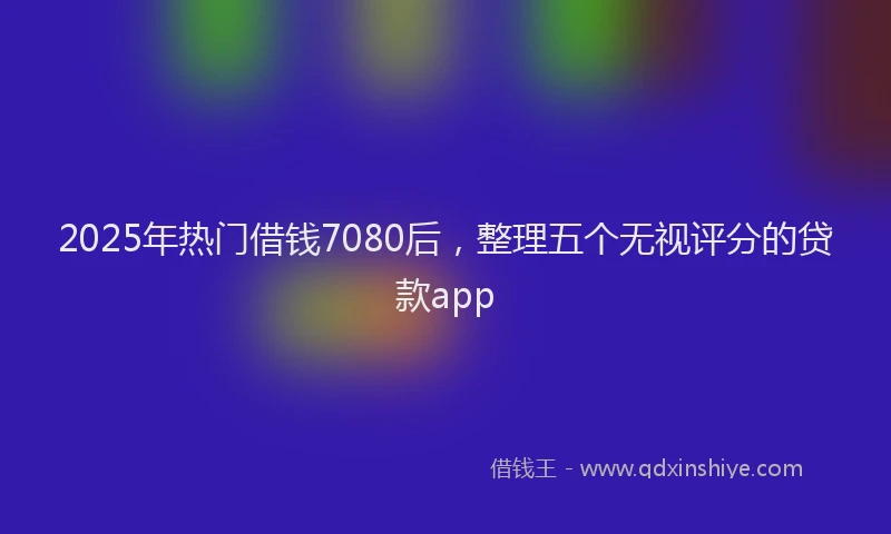 2025年热门借钱7080后，整理五个无视评分的贷款app