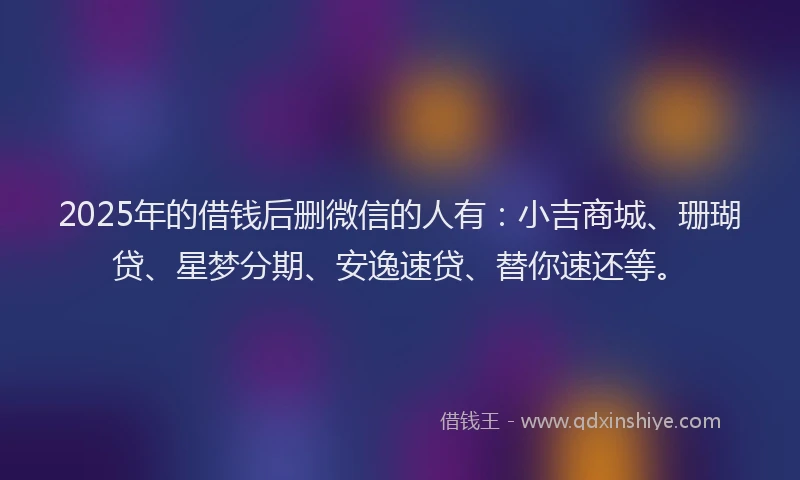 2025年的借钱后删微信的人有：小吉商城、珊瑚贷、星梦分期、安逸速贷、替你速还等。