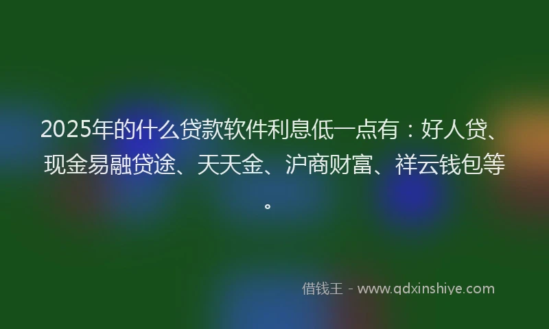 2025年的什么贷款软件利息低一点有：好人贷、现金易融贷途、天天金、沪商财富、祥云钱包等。