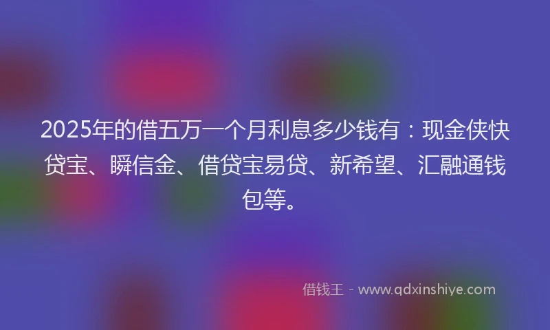 2025年的借五万一个月利息多少钱有：现金侠快贷宝、瞬信金、借贷宝易贷、新希望、汇融通钱包等。