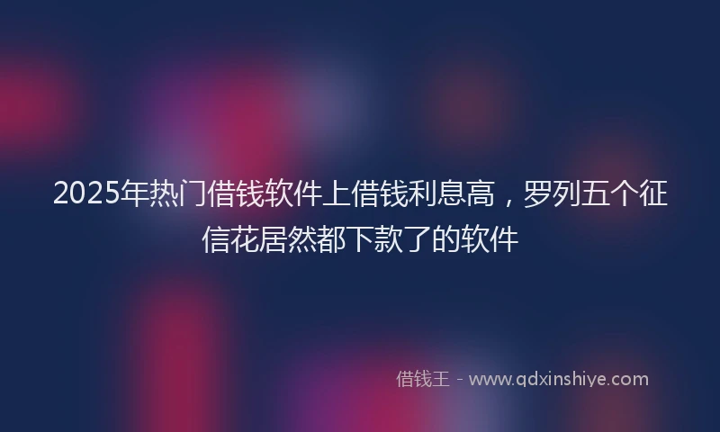 2025年热门借钱软件上借钱利息高，罗列五个征信花居然都下款了的软件