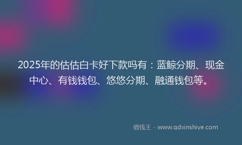2025年的估估白卡好下款吗有：蓝鲸分期、现金中心、有钱钱包、悠悠分期、融通钱包等。
