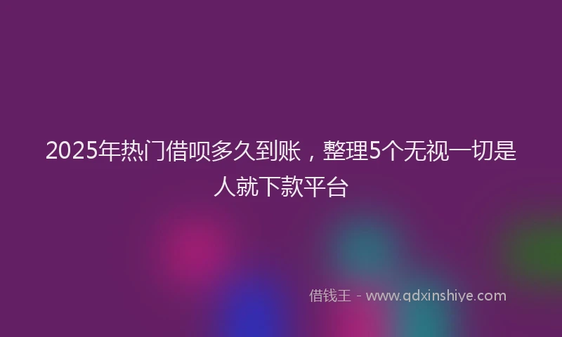 2025年热门借呗多久到账，整理5个无视一切是人就下款平台