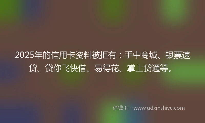 2025年的信用卡资料被拒有：手中商城、银票速贷、贷你飞快借、易得花、掌上贷通等。