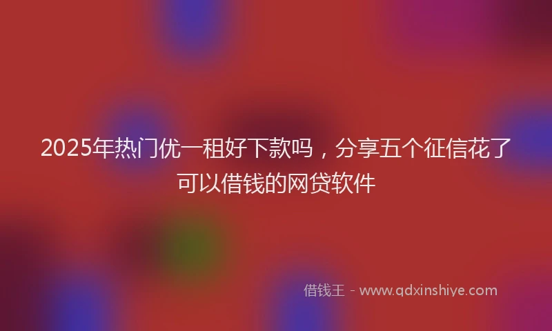 2025年热门优一租好下款吗，分享五个征信花了可以借钱的网贷软件