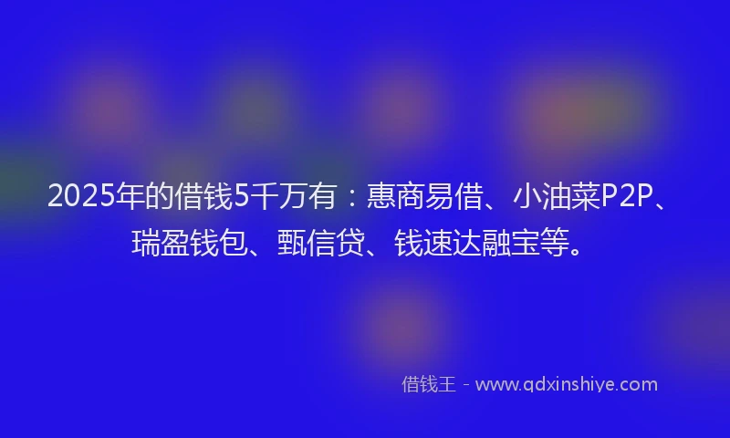 2025年的借钱5千万有：惠商易借、小油菜P2P、瑞盈钱包、甄信贷、钱速达融宝等。