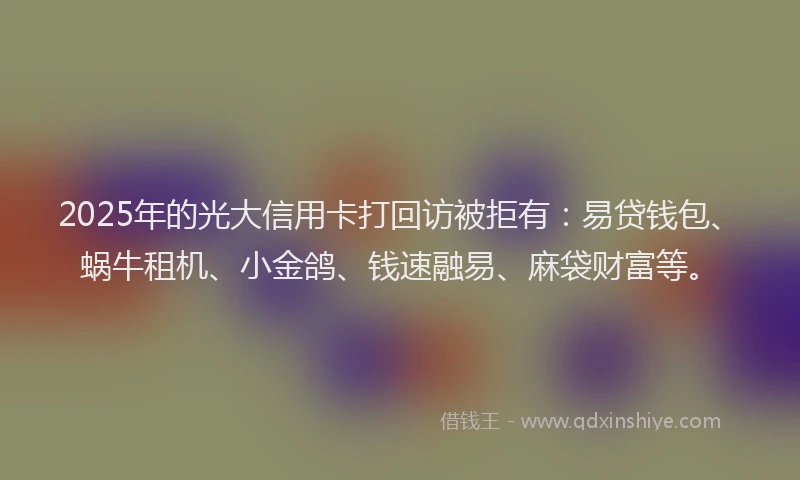 2025年的光大信用卡打回访被拒有：易贷钱包、蜗牛租机、小金鸽、钱速融易、麻袋财富等。