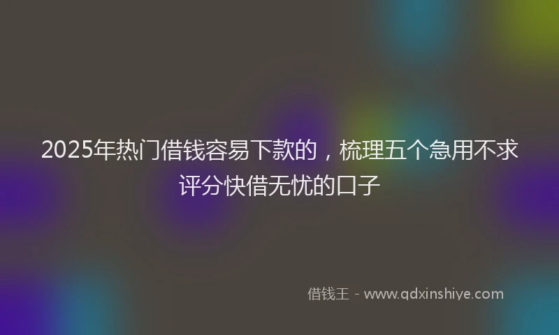 2025年热门借钱容易下款的，梳理五个急用不求评分快借无忧的口子