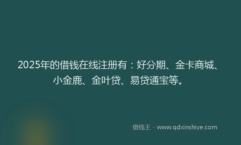 2025年的借钱在线注册有：好分期、金卡商城、小金鹿、金叶贷、易贷通宝等。