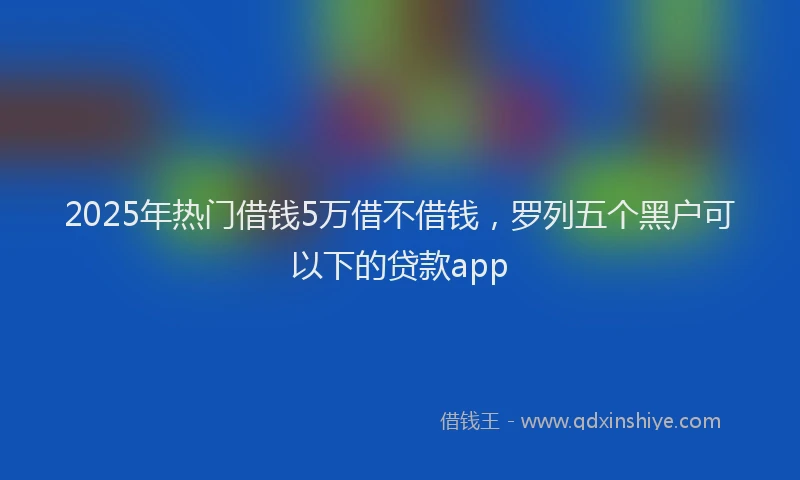 2025年热门借钱5万借不借钱，罗列五个黑户可以下的贷款app