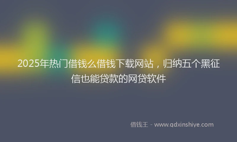 2025年热门借钱么借钱下载网站，归纳五个黑征信也能贷款的网贷软件