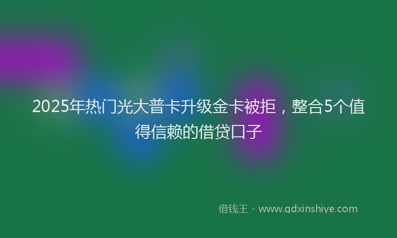 2025年热门光大普卡升级金卡被拒，整合5个值得信赖的借贷口子