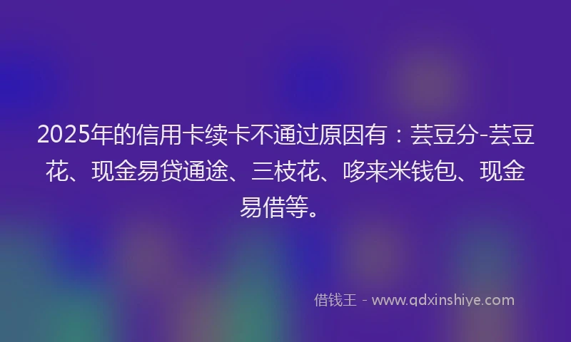 2025年的信用卡续卡不通过原因有：芸豆分-芸豆花、现金易贷通途、三枝花、哆来米钱包、现金易借等。