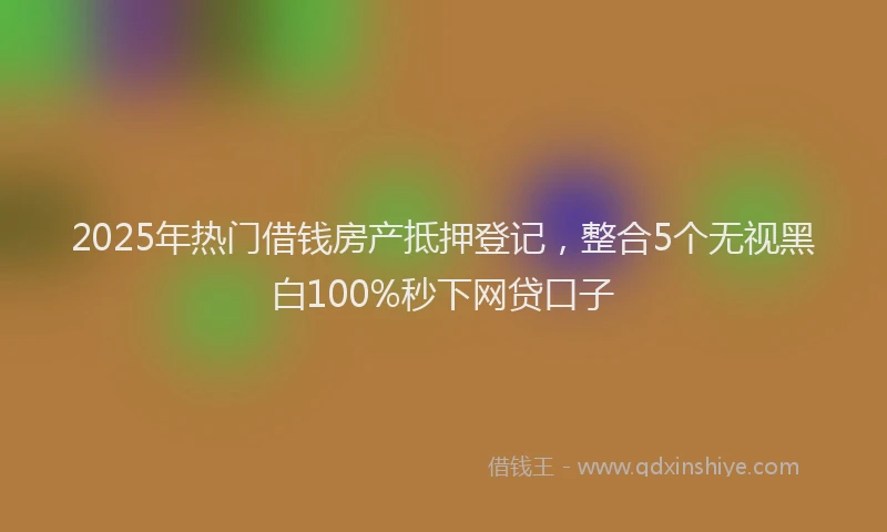 2025年热门借钱房产抵押登记，整合5个无视黑白100%秒下网贷口子