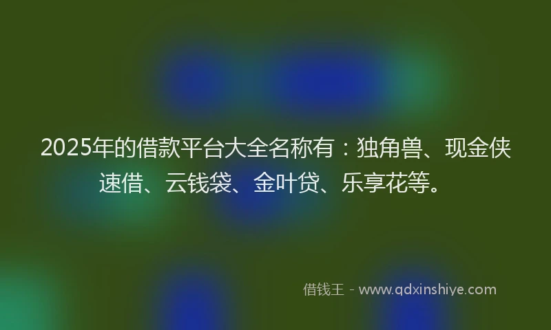 2025年的借款平台大全名称有：独角兽、现金侠速借、云钱袋、金叶贷、乐享花等。