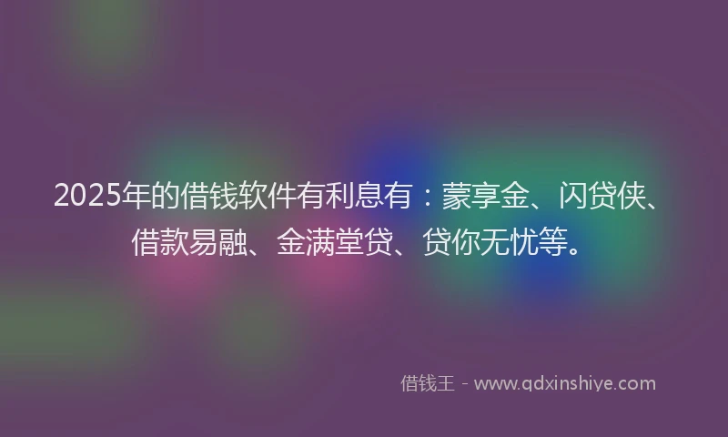2025年的借钱软件有利息有：蒙享金、闪贷侠、借款易融、金满堂贷、贷你无忧等。