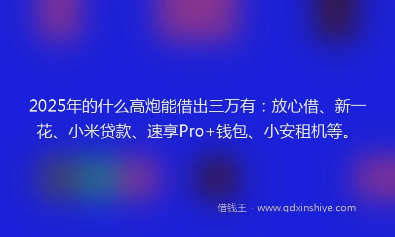 2025年的什么高炮能借出三万有：放心借、新一花、小米贷款、速享Pro+钱包、小安租机等。