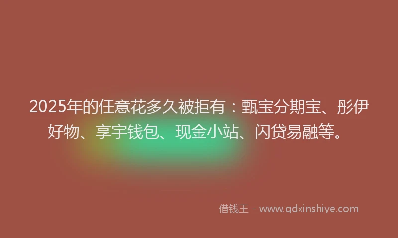 2025年的任意花多久被拒有：甄宝分期宝、彤伊好物、享宇钱包、现金小站、闪贷易融等。