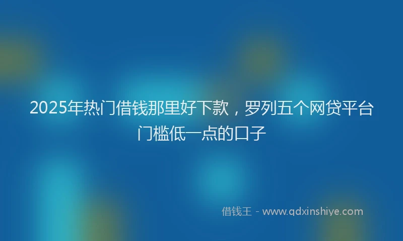 2025年热门借钱那里好下款，罗列五个网贷平台门槛低一点的口子
