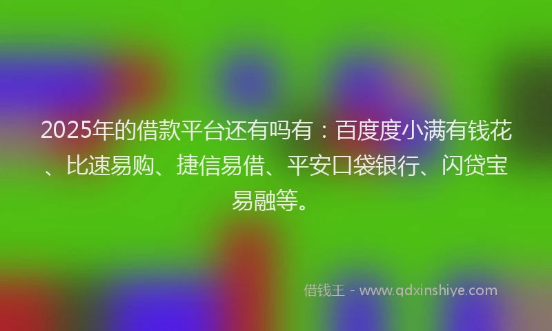2025年的借款平台还有吗有：百度度小满有钱花、比速易购、捷信易借、平安口袋银行、闪贷宝易融等。