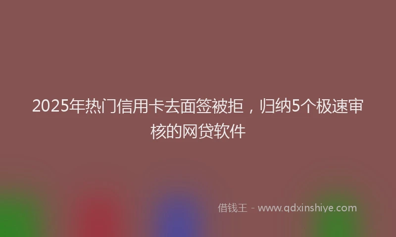 2025年热门信用卡去面签被拒，归纳5个极速审核的网贷软件