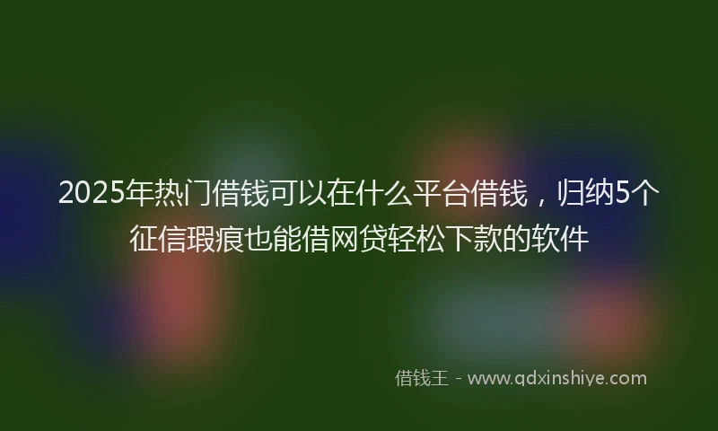 2025年热门借钱可以在什么平台借钱，归纳5个征信瑕疵也能借网贷轻松下款的软件