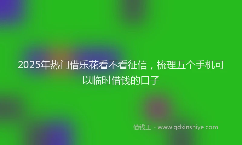 2025年热门借乐花看不看征信，梳理五个手机可以临时借钱的口子