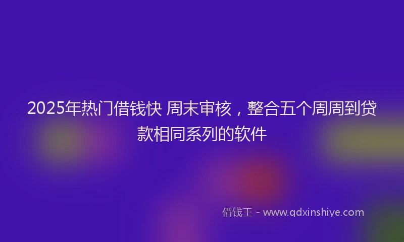 2025年热门借钱快 周末审核，整合五个周周到贷款相同系列的软件
