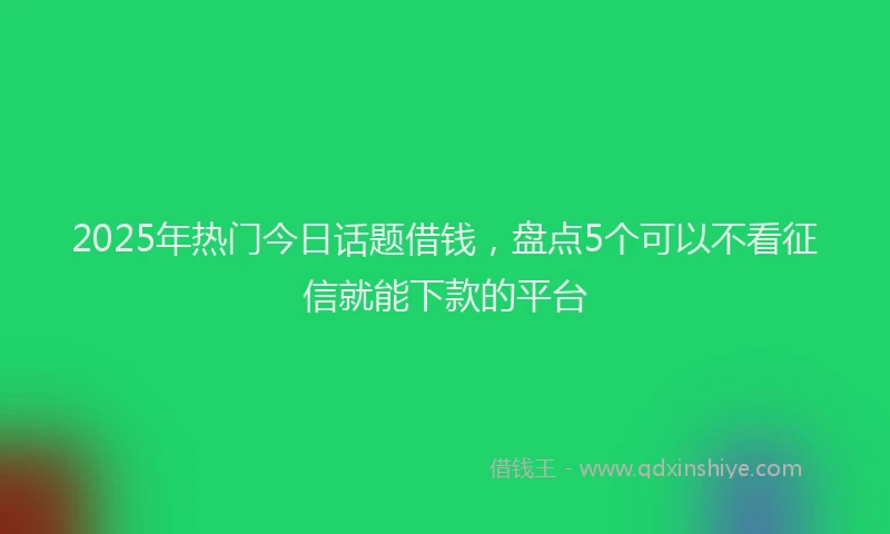 2025年热门今日话题借钱，盘点5个可以不看征信就能下款的平台