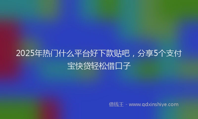 2025年热门什么平台好下款贴吧，分享5个支付宝快贷轻松借口子