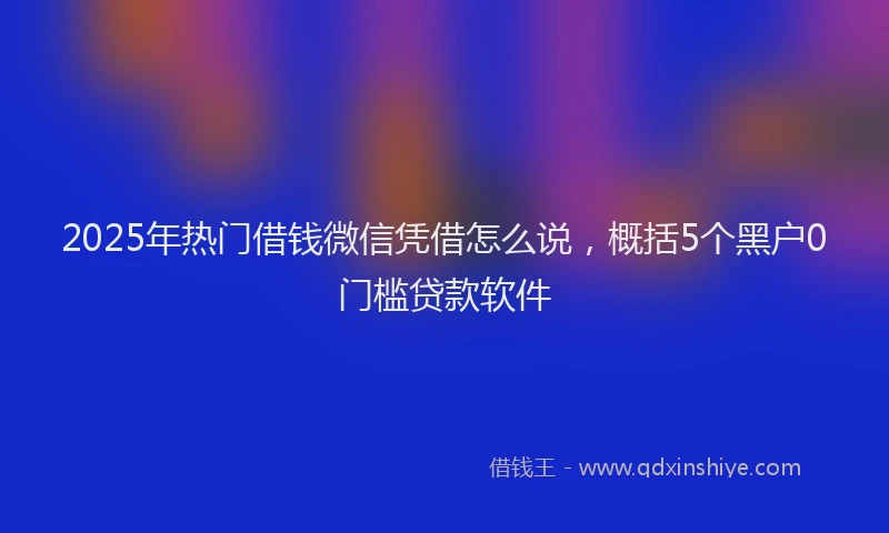 2025年热门借钱微信凭借怎么说，概括5个黑户0门槛贷款软件