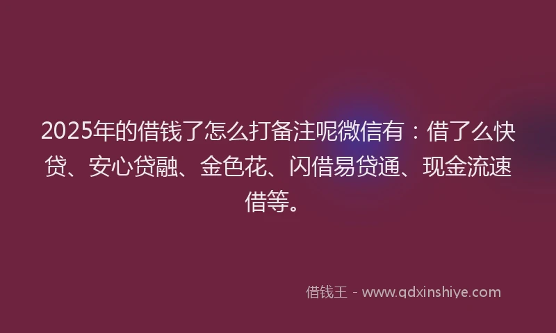 2025年的借钱了怎么打备注呢微信有：借了么快贷、安心贷融、金色花、闪借易贷通、现金流速借等。