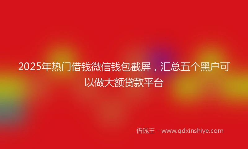 2025年热门借钱微信钱包截屏，汇总五个黑户可以做大额贷款平台