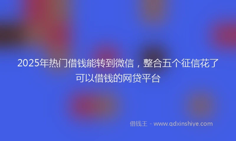 2025年热门借钱能转到微信，整合五个征信花了可以借钱的网贷平台