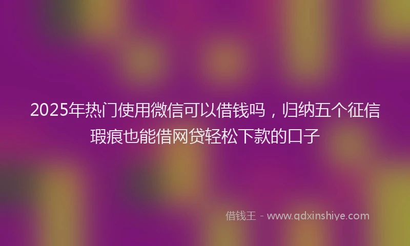 2025年热门使用微信可以借钱吗，归纳五个征信瑕疵也能借网贷轻松下款的口子