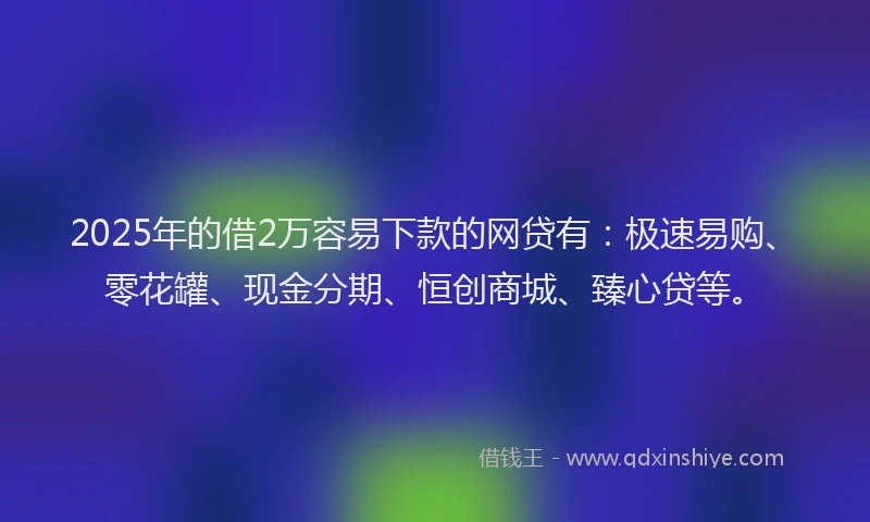2025年的借2万容易下款的网贷有：极速易购、零花罐、现金分期、恒创商城、臻心贷等。
