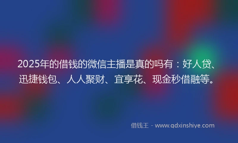 2025年的借钱的微信主播是真的吗有：好人贷、迅捷钱包、人人聚财、宜享花、现金秒借融等。