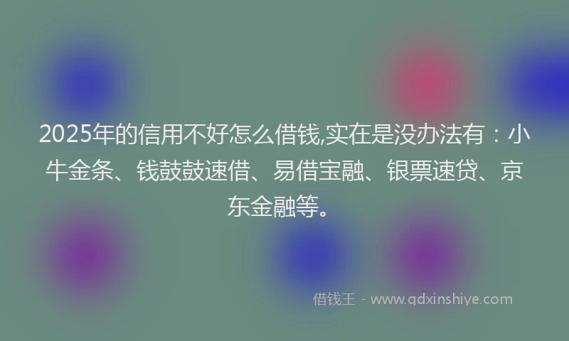 2025年的信用不好怎么借钱,实在是没办法有：小牛金条、钱鼓鼓速借、易借宝融、银票速贷、京东金融等。