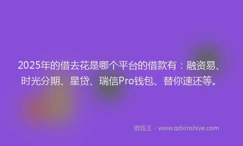2025年的借去花是哪个平台的借款有：融资易、时光分期、星贷、瑞信Pro钱包、替你速还等。