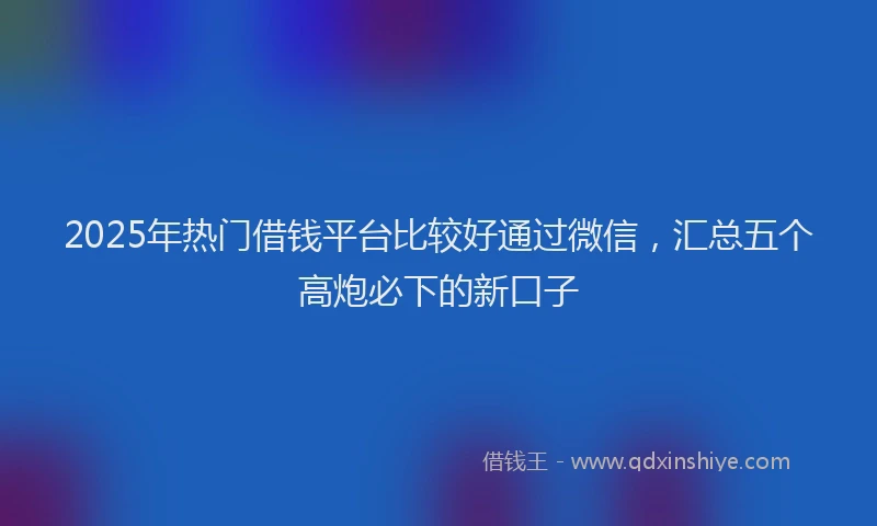 2025年热门借钱平台比较好通过微信，汇总五个高炮必下的新口子