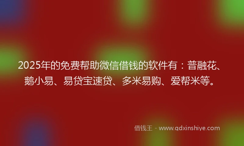 2025年的免费帮助微信借钱的软件有：普融花、鹅小易、易贷宝速贷、多米易购、爱帮米等。
