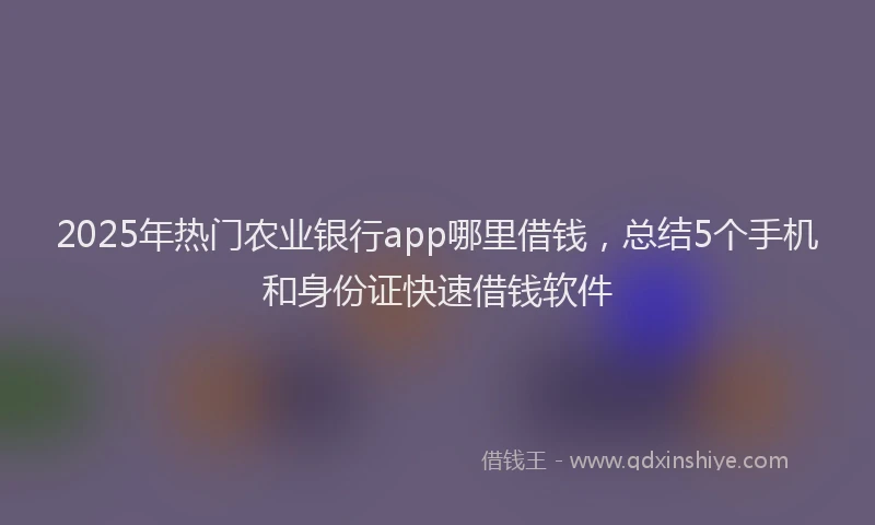 2025年热门农业银行app哪里借钱，总结5个手机和身份证快速借钱软件