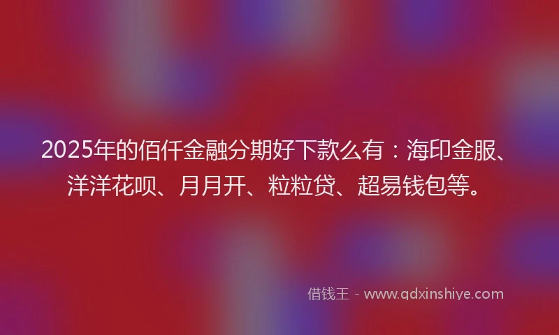 2025年的佰仟金融分期好下款么有：海印金服、洋洋花呗、月月开、粒粒贷、超易钱包等。